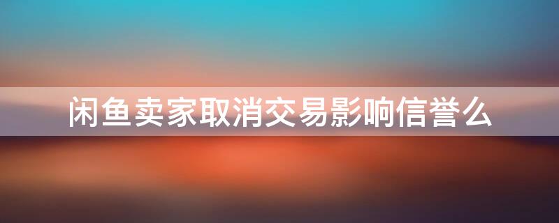 闲鱼卖家取消交易影响信誉么 闲鱼买家取消交易影响信誉么