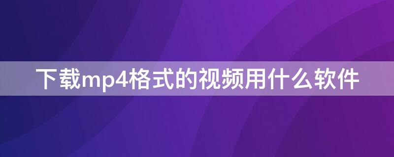 下载mp4格式的视频用什么软件（电脑下载mp4格式的视频用什么软件）