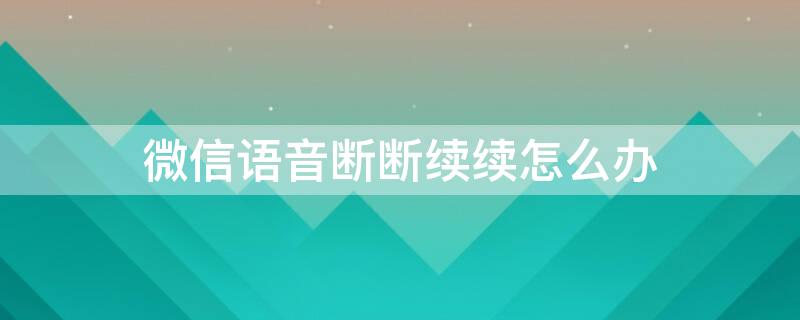 微信语音断断续续怎么办 微信语音断断续续怎么办?