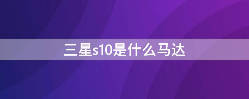 三星s10是什么马达 三星s10马达算什么水平