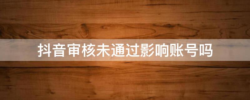 抖音审核未通过影响账号吗 抖音审核不通过会不会影响抖音号