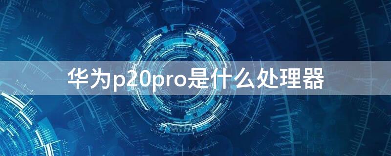华为p20pro是什么处理器（华为p20 pro是什么处理器）