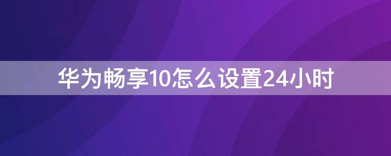 华为畅享10怎么设置24小时（华为畅享10怎么设置24小时时间格式）