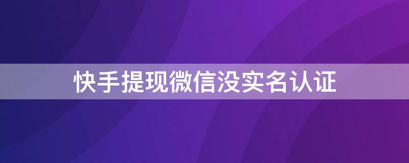 快手提现微信没实名认证 快手提现时没实名认证