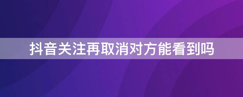 抖音关注再取消对方能看到吗（抖音关注了再取消对方能看到吗）