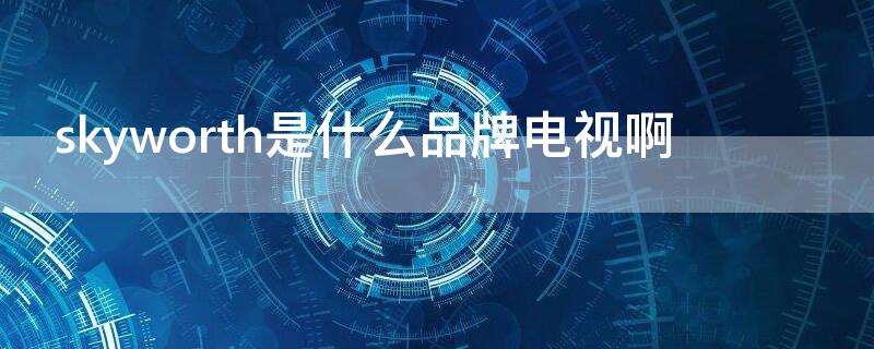 skyworth是什么品牌电视啊 skyworthrgb是什么品牌电视