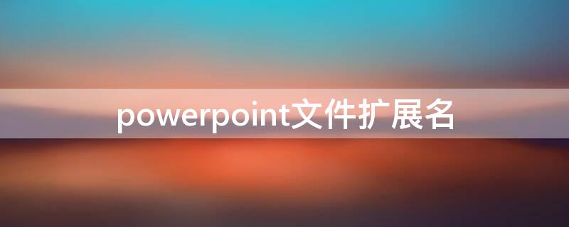 powerpoint文件扩展名 powerpoint2007文件扩展名是什么