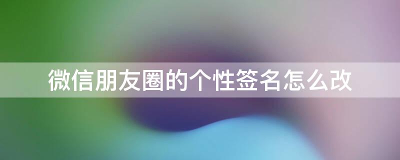 微信朋友圈的个性签名怎么改 微信朋友圈的个性签名怎么改不了