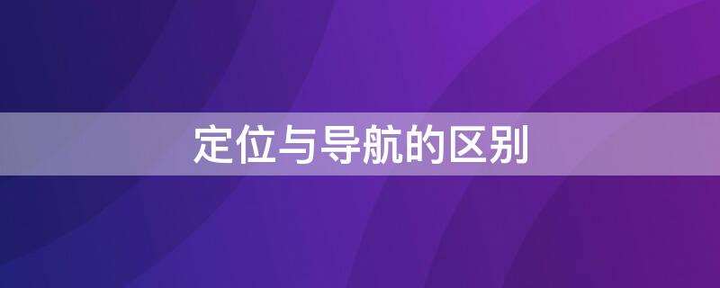 定位与导航的区别 什么是导航和定位