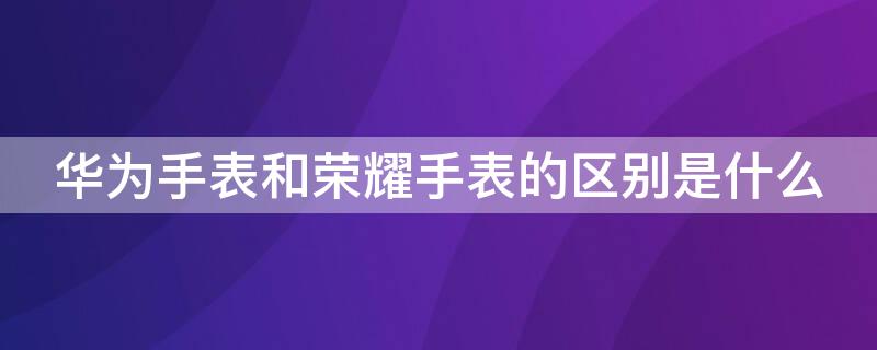 华为手表和荣耀手表的区别是什么（华为手表与荣耀手表的区别是什么）