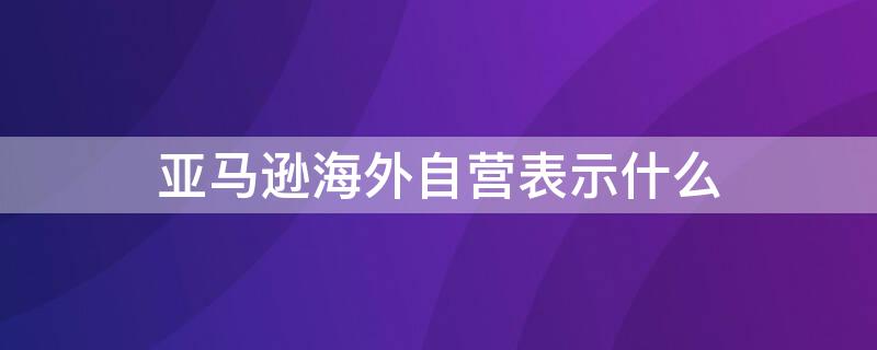 亚马逊海外自营表示什么