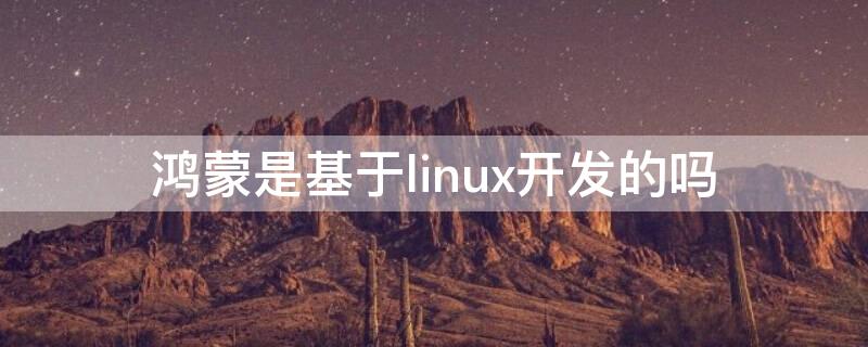 鸿蒙是基于linux开发的吗 鸿蒙是在linux开发的吗