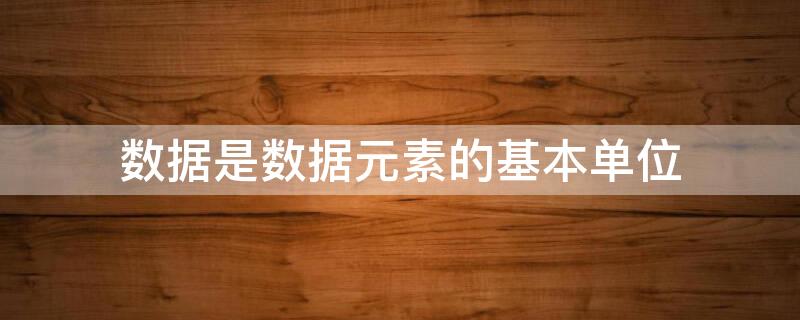 数据是数据元素的基本单位 数据元素是数据的基本单位吗