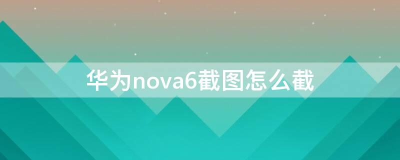 华为nova6截图怎么截 华为nova6怎么截屏