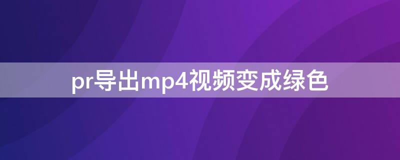 pr导出mp4视频变成绿色 pr导入视频变绿色了