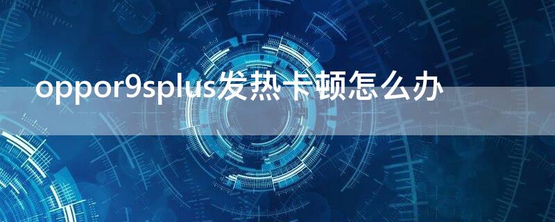 oppor9splus发热卡顿怎么办 oppor9splus发烫怎么办