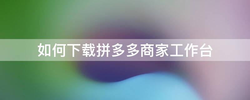 如何下载拼多多商家工作台 拼多多商家工作台哪里下载