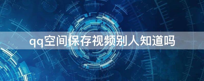 qq空间保存视频别人知道吗 QQ空间保存别人视频