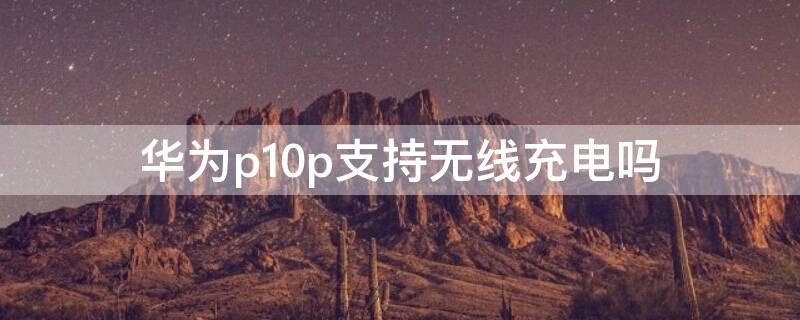 华为p10p支持无线充电吗 华为p10pro支持无线充电吗