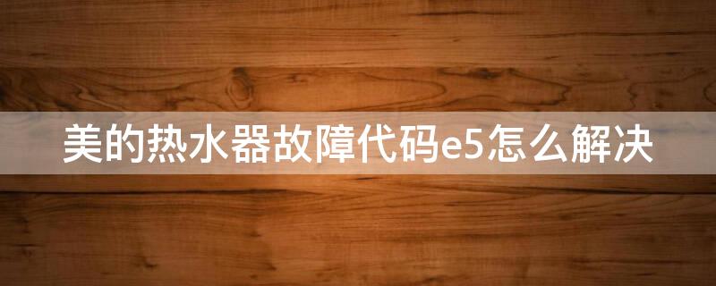 美的热水器故障代码e5怎么解决 美的热水器e5是什么故障 解决方法