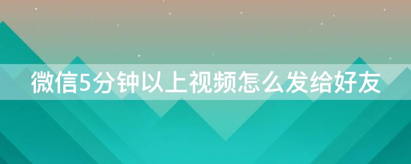 微信5分钟以上视频怎么发给好友 如何发5分钟以上的视频给微信好友