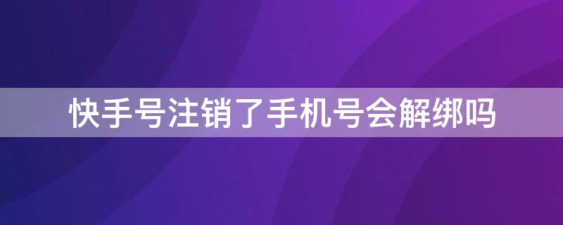 快手号注销了手机号会解绑吗 快手号注销了手机就解绑了吗