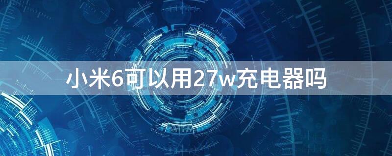 小米6可以用27w充电器吗（小米27w充电器可以给小米5充电吗）