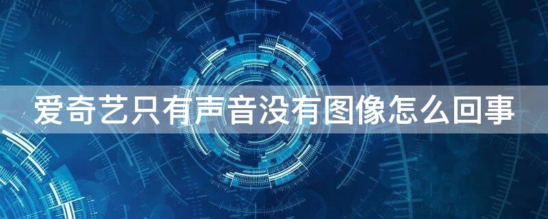 爱奇艺只有声音没有图像怎么回事 爱奇艺视频为什么只有声音没有图像