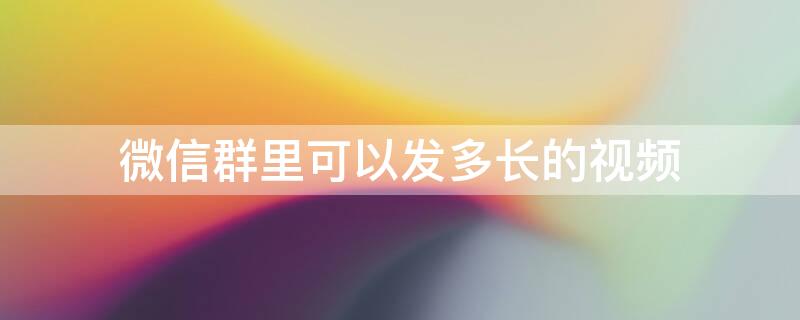 微信群里可以发多长的视频 微信群里最长能发多长时间的视频