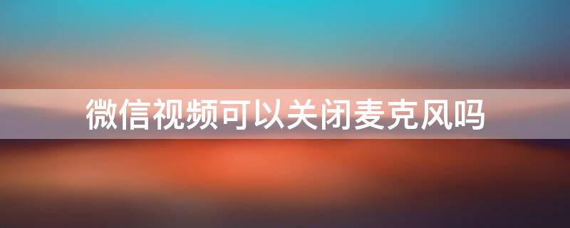 微信视频可以关闭麦克风吗 微信视频可以关麦克风嘛