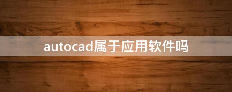 autocad属于应用软件吗 autocad是系统软件还是应用软件