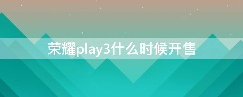 荣耀play3什么时候开售 荣耀play3啥时候出的