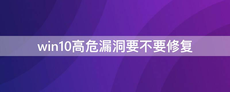 win10高危漏洞要不要修复