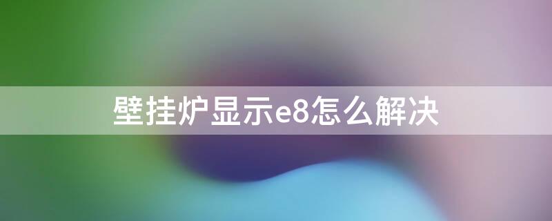 壁挂炉显示e8怎么解决 壁挂炉显示e8怎么办