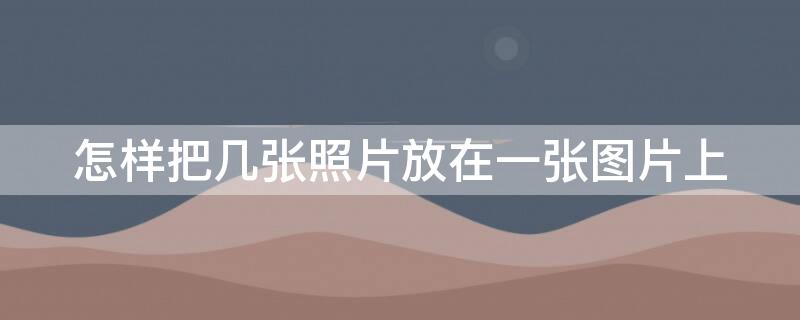 怎样把几张照片放在一张图片上 电脑怎样把几张照片放在一张图片上