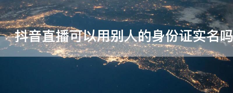 抖音直播可以用别人的身份证实名吗 抖音实名认证不是本人身份证可以直播吗