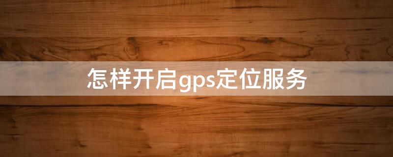 怎样开启gps定位服务（gps定位怎么开启）