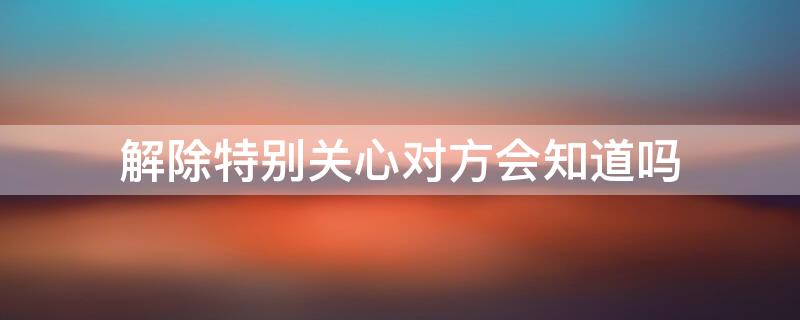 解除特别关心对方会知道吗 特别关心关闭后对方会不会知道