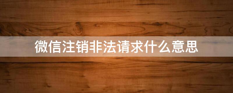 微信注销非法请求什么意思 微信注销非法请求啥意思