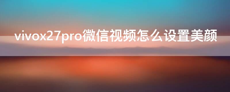 vivox27pro微信视频怎么设置美颜 vivoX27微信视频美颜怎么设置