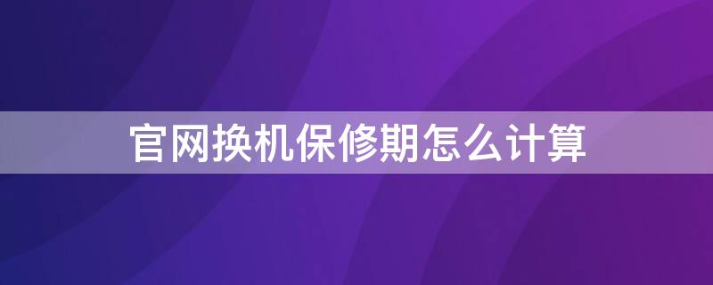 官网换机保修期怎么计算 官换机保修日期怎么算