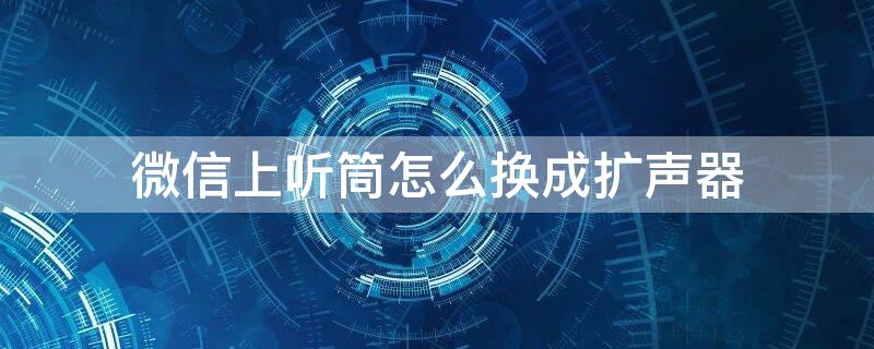 微信上听筒怎么换成扩声器 微信里面听筒怎么改成扩音器