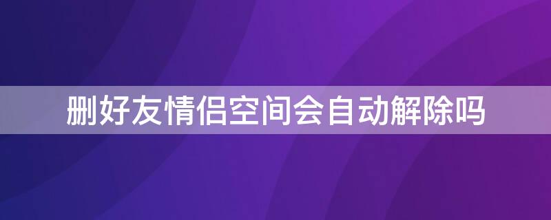 删好友情侣空间会自动解除吗（好友删了之后情侣空间自动解除吗）