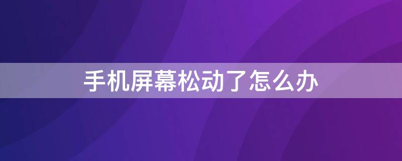 手机屏幕松动了怎么办（手机屏幕松动怎么回事）