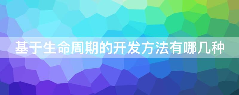 基于生命周期的开发方法有哪几种（基于生命周期的开发方法有哪几种,各自适应）