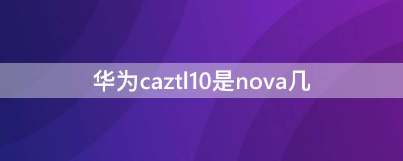 华为caztl10是nova几（华为caztl20是nova几）