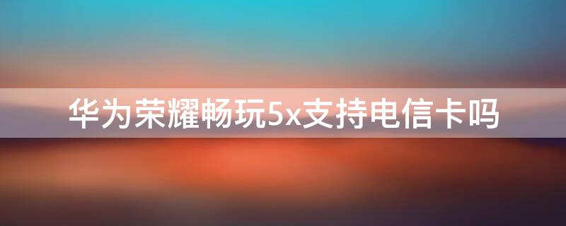 华为荣耀畅玩5x支持电信卡吗 华为荣耀4x能用电信的卡吗