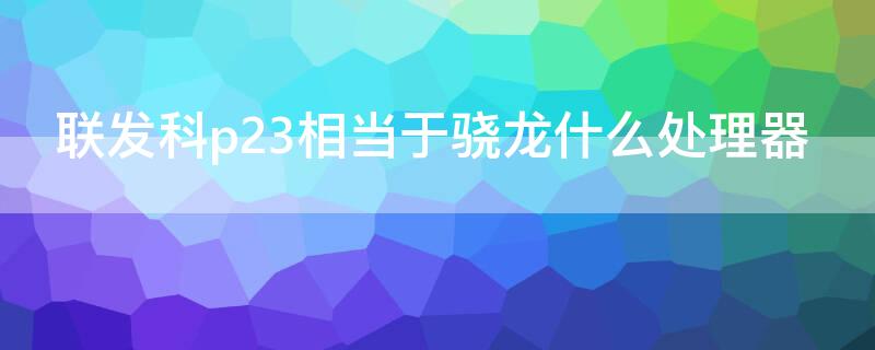 联发科p23相当于骁龙什么处理器（联发科p22t处理器相当于骁龙什么处理器）