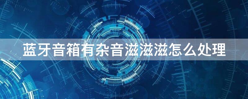 蓝牙音箱有杂音滋滋滋怎么处理（蓝牙音箱滋滋声怎么办）