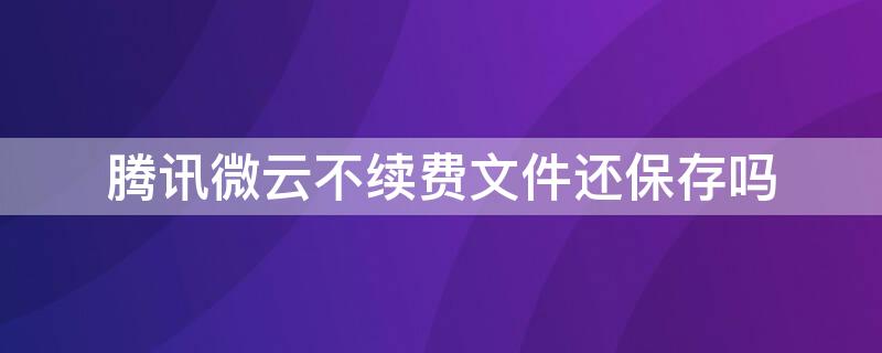 腾讯微云不续费文件还保存吗 腾讯微云保存过不能再保存